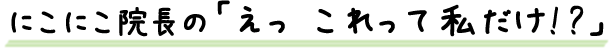 ニコニコ院長の「えっ　これって私だけ!?」